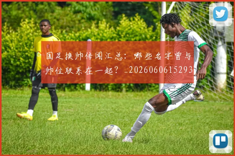 国足换帅传闻汇总:哪些名字曾与帅位联系在一起?_20260606152930