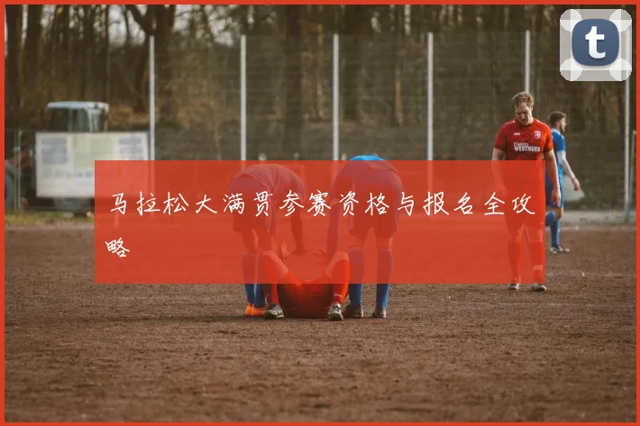 马拉松大满贯参赛资格与报名全攻略