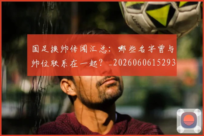 国足换帅传闻汇总：哪些名字曾与帅位联系在一起？_20260606152930