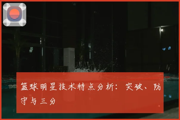 篮球明星技术特点分析：突破、防守与三分