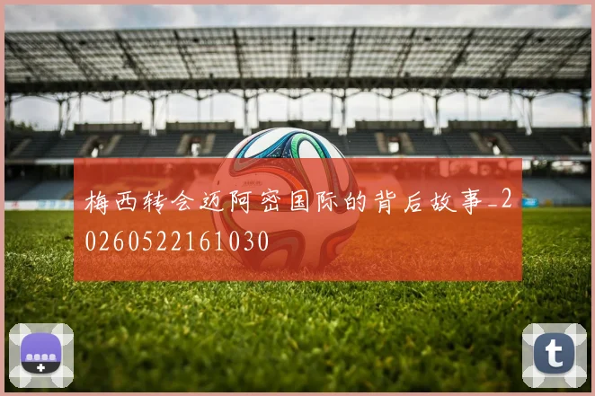 梅西转会迈阿密国际的背后故事_20260522161030